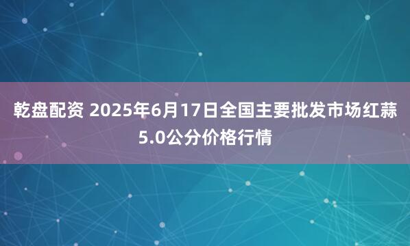 乾盘配资 2025年6月17日全国主要批发市场红蒜5.0公分价格行情