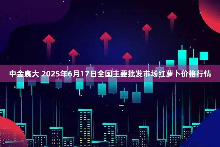 中金宸大 2025年6月17日全国主要批发市场红萝卜价格行情