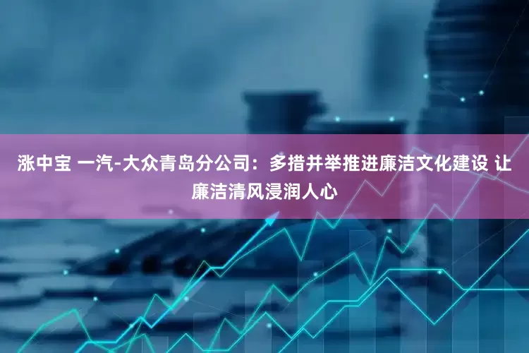 涨中宝 一汽-大众青岛分公司：多措并举推进廉洁文化建设 让廉洁清风浸润人心