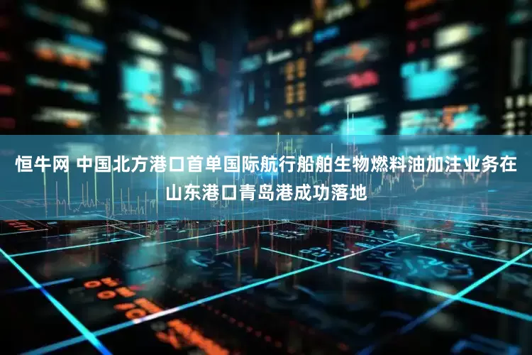恒牛网 中国北方港口首单国际航行船舶生物燃料油加注业务在山东港口青岛港成功落地