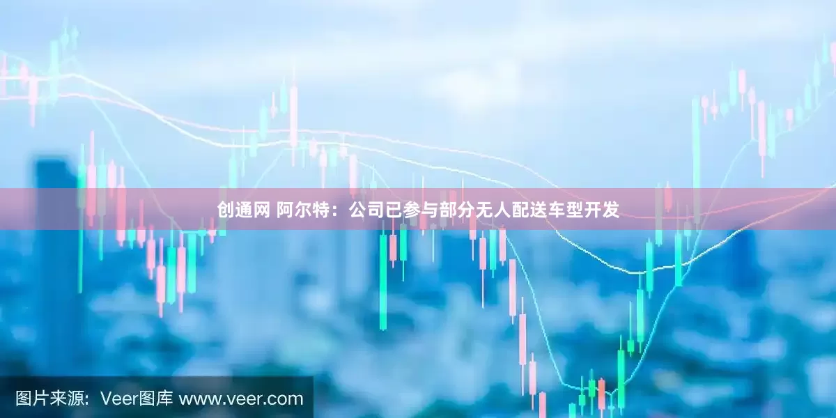 创通网 阿尔特：公司已参与部分无人配送车型开发
