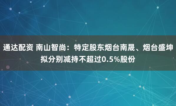 通达配资 南山智尚：特定股东烟台南晟、烟台盛坤拟分别减持不超过0.5%股份