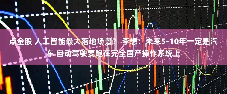 点金股 人工智能最大落地场景？ 李想：未来5-10年一定是汽车 自动驾驶要跑在完全国产操作系统上