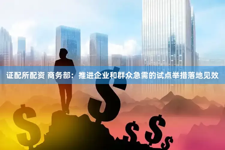 证配所配资 商务部：推进企业和群众急需的试点举措落地见效