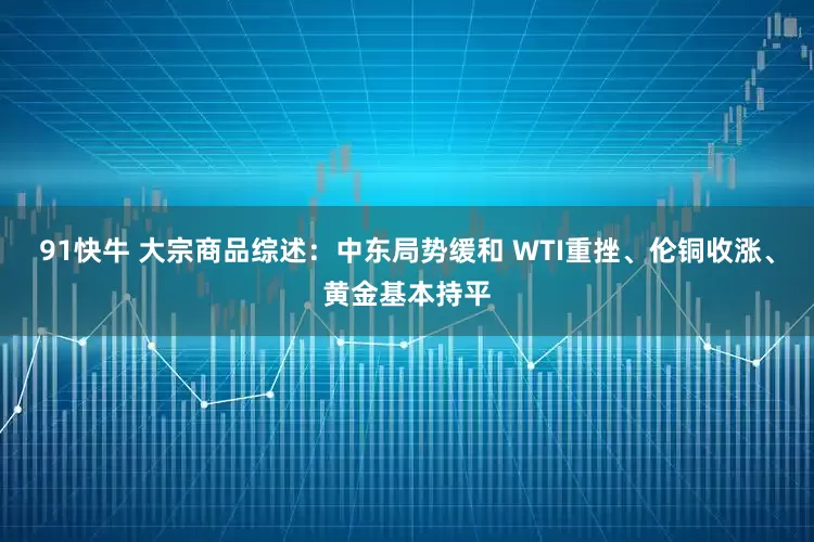 91快牛 大宗商品综述：中东局势缓和 WTI重挫、伦铜收涨、黄金基本持平