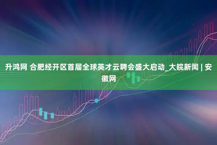 升鸿网 合肥经开区首届全球英才云聘会盛大启动_大皖新闻 | 安徽网