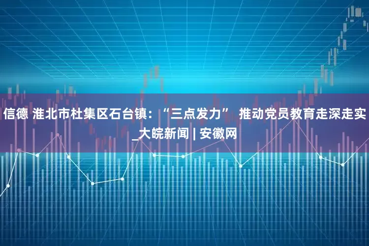 信德 淮北市杜集区石台镇：“三点发力”  推动党员教育走深走实_大皖新闻 | 安徽网