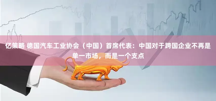 亿策略 德国汽车工业协会（中国）首席代表：中国对于跨国企业不再是单一市场，而是一个支点