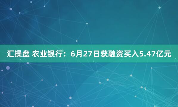 汇操盘 农业银行：6月27日获融资买入5.47亿元