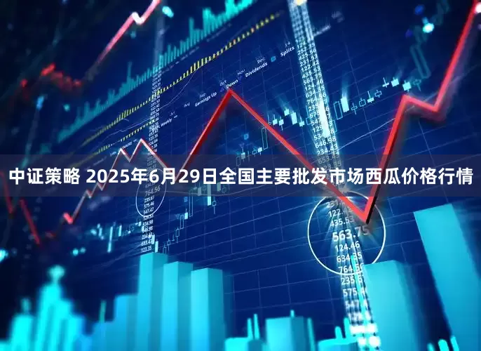 中证策略 2025年6月29日全国主要批发市场西瓜价格行情