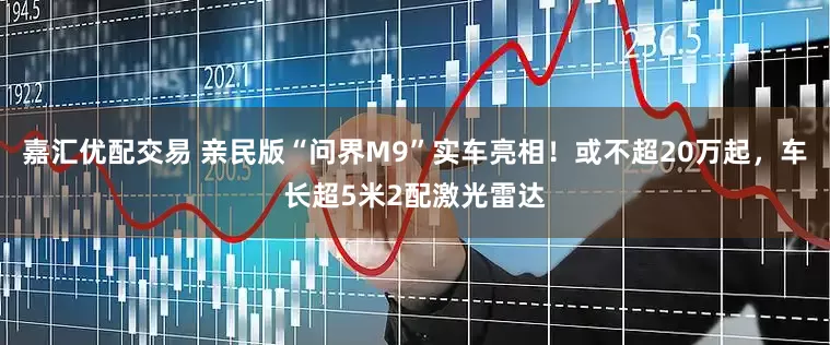 嘉汇优配交易 亲民版“问界M9”实车亮相！或不超20万起，车长超5米2配激光雷达