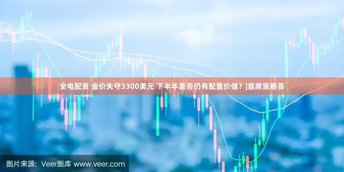 全电配资 金价失守3300美元 下半年是否仍有配置价值?|首席策略荟