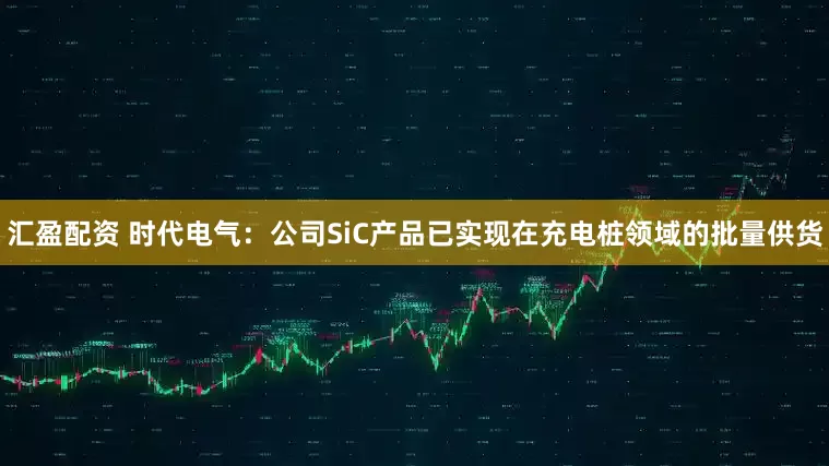 汇盈配资 时代电气：公司SiC产品已实现在充电桩领域的批量供货