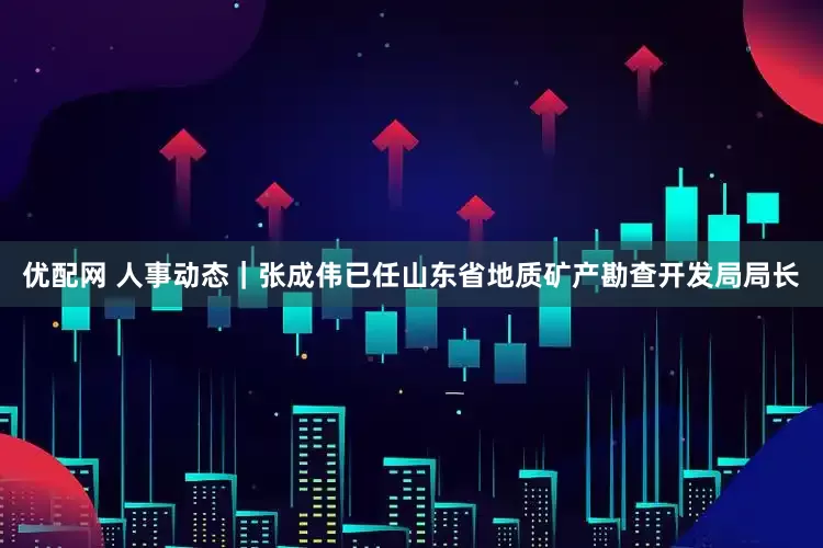 优配网 人事动态｜张成伟已任山东省地质矿产勘查开发局局长