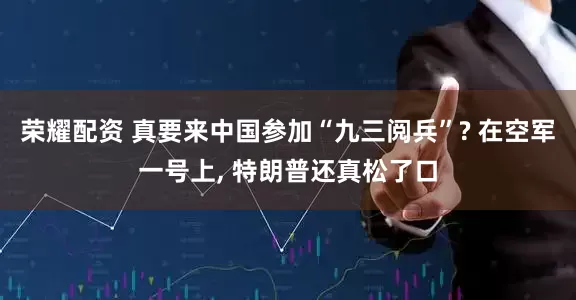荣耀配资 真要来中国参加“九三阅兵”? 在空军一号上, 特朗普还真松了口