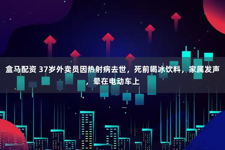 盒马配资 37岁外卖员因热射病去世，死前喝冰饮料，家属发声，晕在电动车上
