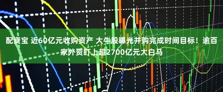 配资宝 近60亿元收购资产 大牛股曝光并购完成时间目标！逾百家外资盯上超2700亿元大白马