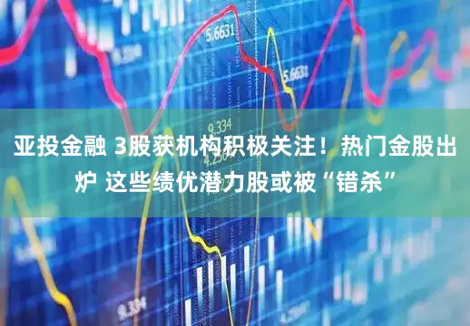 亚投金融 3股获机构积极关注！热门金股出炉 这些绩优潜力股或被“错杀”