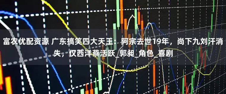 富农优配资源 广东搞笑四大天王：阿宗去世19年，尚下九刘汗消失，仅西洋蔡活跃_郭昶_角色_喜剧