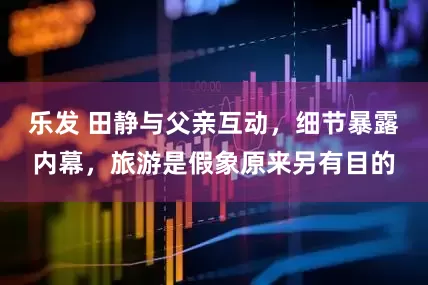 乐发 田静与父亲互动，细节暴露内幕，旅游是假象原来另有目的