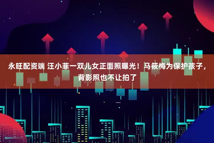 永旺配资端 汪小菲一双儿女正面照曝光！马筱梅为保护孩子，背影照也不让拍了