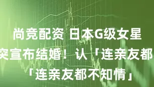 尚竞配资 日本G级女星上节目突宣布结婚！　认「连亲友都不知情」