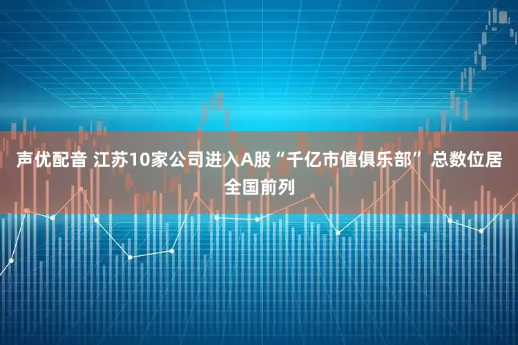 声优配音 江苏10家公司进入A股“千亿市值俱乐部” 总数位居全国前列