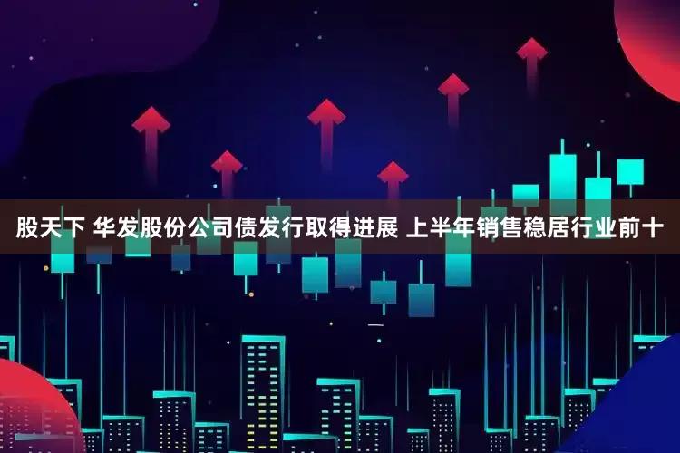 股天下 华发股份公司债发行取得进展 上半年销售稳居行业前十