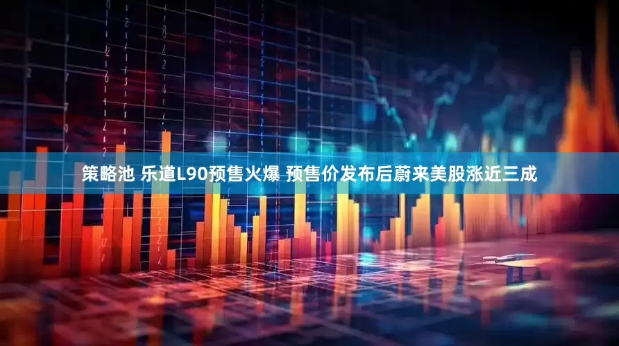 策略池 乐道L90预售火爆 预售价发布后蔚来美股涨近三成
