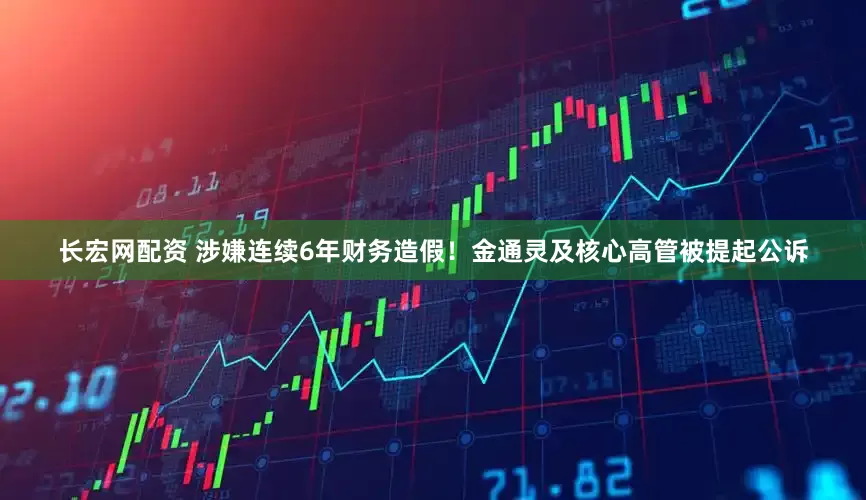 长宏网配资 涉嫌连续6年财务造假！金通灵及核心高管被提起公诉