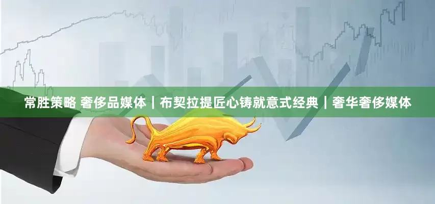 常胜策略 奢侈品媒体｜布契拉提匠心铸就意式经典｜奢华奢侈媒体