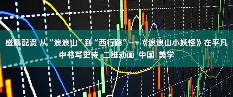 盛鹏配资 从“浪浪山”到“西行路”——《浪浪山小妖怪》在平凡中书写史诗_二维动画_中国_美学