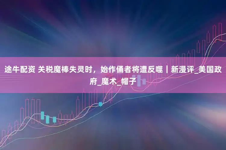 途牛配资 关税魔棒失灵时，始作俑者将遭反噬｜新漫评_美国政府_魔术_帽子
