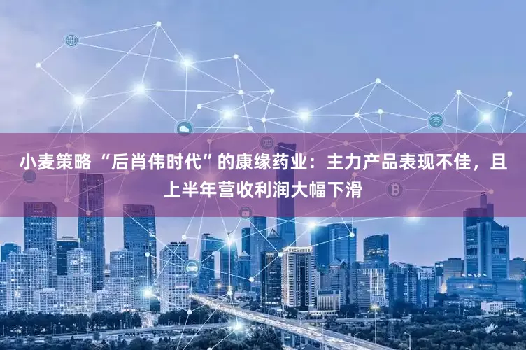 小麦策略 “后肖伟时代”的康缘药业：主力产品表现不佳，且上半年营收利润大幅下滑