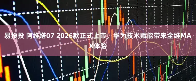 易投投 阿维塔07 2026款正式上市，华为技术赋能带来全维MAX体验