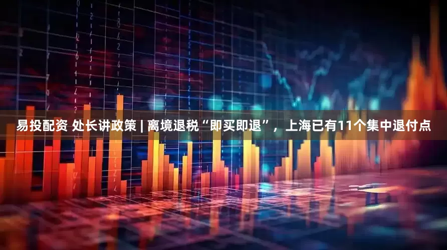 易投配资 处长讲政策 | 离境退税“即买即退”，上海已有11个集中退付点