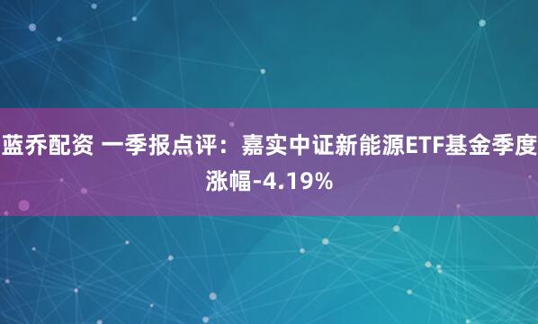 蓝乔配资 一季报点评：嘉实中证新能源ETF基金季度涨幅-4.19%