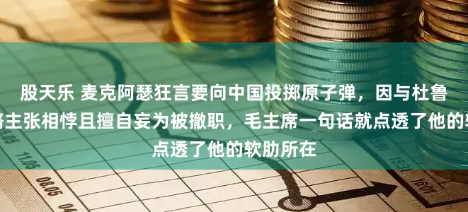 股天乐 麦克阿瑟狂言要向中国投掷原子弹，因与杜鲁门的战略主张相悖且擅自妄为被撤职，毛主席一句话就点透了他的软肋所在